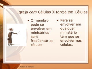 Igreja  com  Células X Igreja  em  Células O membro pode se envolver em ministérios sem freqüentar as células Para se envolver em qualquer ministério tem que se envolver nas células. 