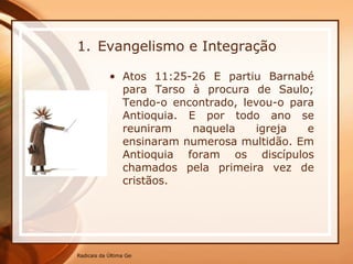 Evangelismo e Integração Atos 11:25-26 E partiu Barnabé para Tarso à procura de Saulo; Tendo-o encontrado, levou-o para Antioquia. E por todo ano se reuniram naquela igreja e ensinaram numerosa multidão. Em Antioquia foram os discípulos chamados pela primeira vez de cristãos. 