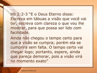 Hb 2:2-3 “E o Deus Eterno disse:  Escreva em tábuas a visão que você vai ter, escreva com clareza o que vou lhe mostrar, para que possa ser lido com facilidade. Ainda não chegou o tempo certo para que a visão se cumpra; porém ela se cumprirá sem falta. O tempo certo vai chegar logo; portanto, espere, ainda que pareça demorar, pois a visão virá no momento exato” 