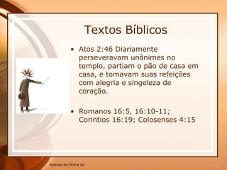Textos Bíblicos Atos 2:46 Diariamente perseveravam unânimes no templo, partiam o pão de casa em casa, e tomavam suas refeições com alegria e singeleza de coração. Romanos 16:5, 16:10-11; Corintios 16:19; Colosenses 4:15 