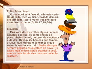 Então Jetro disse: __O que você está fazendo não esta certo. Desse jeito você vai ficar cansado demais, e o também. Isso é muito trabalho para você fazer sozinho (Êx18:17,18;Blh) E sugeriu: __Mas você deve escolher alguns homens capazes e colocá-los como chefes do povo: chefes de mil, de cem, de cinqüenta e de dez. Devem ser homens que temam a Deus, que mereçam confiança e que sejam honestos em tudo.  Serão eles que sempre julgarão as questões do povo. Os casos mais difíceis serão trazidos a você, mas os mais fáceis eles mesmos poderão resolver.  