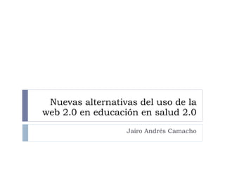Nuevas alternativas del uso de la web 2.0 en educación en salud 2.0 Jairo Andrés Camacho 