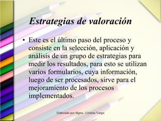 Estrategias de valoración Este es el último paso del proceso y consiste en la selección, aplicación y análisis de un grupo de estrategias para medir los resultados, para esto se utilizan varios formularios, cuya información, luego de ser procesados, sirve para el mejoramiento de los procesos implementados. 