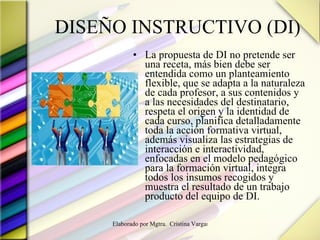 DISEÑO INSTRUCTIVO (DI) La propuesta de DI no pretende ser una receta, más bien debe ser entendida como un planteamiento flexible, que se adapta a la naturaleza de cada profesor, a sus contenidos y a las necesidades del destinatario, respeta el origen y la identidad de cada curso, planifica detalladamente toda la acción formativa virtual, además visualiza las estrategias de interacción e interactividad, enfocadas en el modelo pedagógico para la formación virtual, integra todos los insumos recogidos y muestra el resultado de un trabajo producto del equipo de DI. 