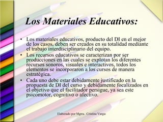 Los Materiales Educativos: Los materiales educativos, producto del DI en el mejor de los casos, deben ser creados en su totalidad mediante el trabajo interdisciplinario del equipo.  Los recursos educativos se caracterizan por ser producciones en las cuales se explotan los diferentes recursos sonoros, visuales e interactivos, todos los elementos se incorporaron a los cursos de manera estratégica.  Cada uno debe estar debidamente justificado en la propuesta de DI del curso y debidamente focalizados en el objetivo que el facilitador persigue, ya sea este psicomotor, cognitivo o afectivo. 