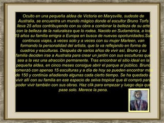 Oculto en una pequeña aldea de Victoria en Marysville, sudeste de Australia, se encuentra un mundo mágico donde el escultor Bruno Torfs lleva 25 años contribuyendo con su obra a combinar la belleza de su arte con la belleza de la naturaleza que lo rodea. Nacido en Sudamérica, a los 15 años su familia emigra a Europa en busca de nuevas oportunidades.Sus continuos viajes, a veces solo y a veces con su mujer Marleen, van formando la personalidad del artista, que la va reflejando en forma de cuadros y esculturas. Después de varios años de vivir así, Bruno y su familia deciden irse a Australia para crear un jardín con sus esculturas que sea a la vez una atracción permanente. Tras encontrar el sitio ideal en la pequeña aldea, en cinco meses consigue abrir el parque al público. Bruno comenzó con apenas 15 esculturas y a día de hoy se pueden encontrar más de 150 y continúa añadiendo algunas cada cierto tiempo. Se ha quedado a vivir allí con su familia en ese espacio de selva tropical que él compró para poder vivir también con sus obras. Haz clik para empezar y luego deja que pase solo. Merece la pena. 
