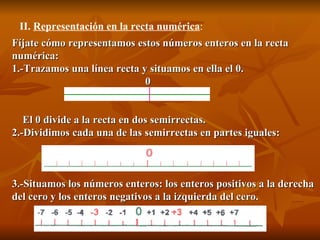 Fíjate cómo representamos estos números enteros en la recta numérica:  1.-Trazamos una línea recta y situamos en ella el 0.                                                      0      El 0 divide a la recta en dos semirrectas.  2.-Dividimos cada una de las semirrectas en partes iguales:                                           3.-Situamos los números enteros: los enteros positivos a la derecha del cero y los enteros negativos a la izquierda del cero.         II.  Representación en la recta numérica : 