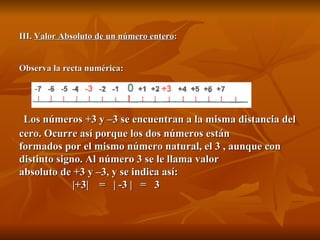 III.  Valor Absoluto de un número entero : Observa la recta numérica:   Los números +3 y –3 se encuentran a la misma distancia del cero. Ocurre así porque los dos números están formados por el mismo número natural, el 3 , aunque con distinto signo. Al número 3 se le llama valor absoluto de +3 y –3, y se indica así:    |+3|  =  | -3 |  =  3 
