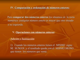 IV.  Comparación y ordenación de números enteros: Para  comparar dos números enteros  los situamos en  la recta numérica: cualquier número entero es mayor que otro situado a su izquierda.   V.  Operaciones con números enteros : Adición y Sustracción : 1)  Cuando los números enteros tienen el  MISMO  signo  SE  SUMAN  y el resultado queda con el  MISMO SIGNO que tienen  los números que sumé.  