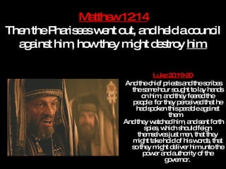 Matthew 12:14 Then the Pharisees went out, and held a council against him, how they might destroy  him. Luke 20:19-20   And the chief priests and the scribes the same hour sought to lay hands on him; and they feared the people: for they perceived that he had spoken this parable against them.  And they watched him, and sent forth spies, which should feign themselves just men, that they might take hold of his words, that so they might deliver him unto the power and authority of the governor.   