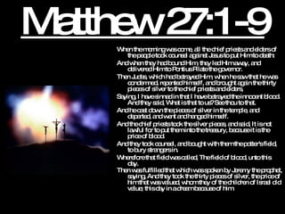 Matthew 27:1-9 When the morning was come, all the chief priests and elders of the people took counsel against Jesus to put Him to death:  And when they had bound Him, they led Him away, and delivered Him to Pontius Pilate the governor.  Then Judas, which had betrayed Him, when he saw that he was condemned, repented himself, and brought again the thirty pieces of silver to the chief priests and elders,  Saying, I have sinned in that I have betrayed the innocent blood. And they said, What is that to us? See thou to that.  And he cast down the pieces of silver in the temple, and departed, and went and hanged himself.  And the chief priests took the silver pieces, and said, It is not lawful for to put them into the treasury, because it is the price of blood.  And they took counsel, and bought with them the potter's field, to bury strangers in.  Wherefore that field was called, The field of blood, unto this day.  Then was fulfilled that which was spoken by Jeremy the prophet, saying, And they took the thirty pieces of silver, the price of him that was valued, whom they of the children of Israel did value; this day in a dream because of him.   