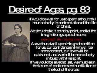 Desire of Ages, pg. 83 It would be well for us to spend a thoughtful hour each day in contemplation of the life of Christ.  We should take it point by point, and let the imagination grasp each scene,  especially the closing ones.   As we thus dwell upon His great sacrifice for us, our confidence in Him will be more constant, our love will be quickened, and we shall be more deeply imbued with His spirit.  If we would be saved at last, we must learn the lesson of penitence and humiliation at the foot of the cross.   