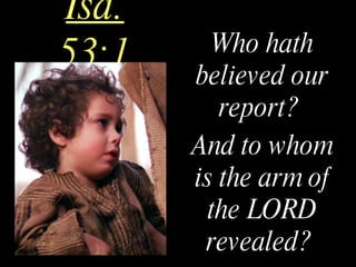 Isa. 53:1 Who hath believed our report?  And to whom is the arm of the LORD revealed?   