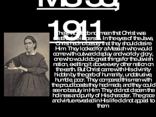 MS 33, 1911   These words do not mean that Christ was unattractive in person. In the eyes of the Jews, Christ had no beauty that they should desire Him. They looked for a Messiah who would come with outward display and worldly glory, one who would do great things for the Jewish nation, exalting it above every other nation on the earth. But Christ came with His divinity hidden by the garb of humanity, unobtrusive, humble, poor. They compared this man with the proud boasts they had made, and they could see no beauty in Him. They did not discern the holiness and purity of His character. The grace and virtue revealed in His life did not appeal to them. 
