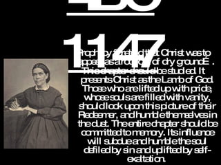 4BC 1147 Prophecy foretold that Christ was to appear as a root out of dry ground….  This chapter should be studied. It presents Christ as the Lamb of God. Those who are lifted up with pride, whose souls are filled with vanity, should look upon this picture of their Redeemer, and humble themselves in the dust. The entire chapter should be committed to memory. Its influence will subdue and humble the soul defiled by sin and uplifted by self-exaltation.   