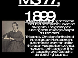 MS 77, 1899 It was not alone by dying on the cross that Christ accomplished His work of saving men. The ignominy and suffering and humiliation was a part of His mission….  This penalty Christ bore for the sins of the transgressor; He has borne the punishment for every man and for this reason He can ransom every soul, however fallen his condition, if he will accept the law of God as his standard of righteousness. 