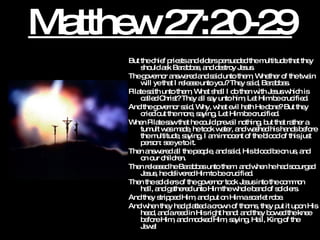 Matthew 27:20-29 But the chief priests and elders persuaded the multitude that they should ask Barabbas, and destroy Jesus.  The governor answered and said unto them, Whether of the twain will ye that I release unto you? They said, Barabbas.  Pilate saith unto them, What shall I do then with Jesus which is called Christ? They all say unto him, Let Him be crucified.  And the governor said, Why, what evil hath He done? But they cried out the more, saying, Let Him be crucified. When Pilate saw that he could prevail nothing, but that rather a tumult was made, he took water, and washed his hands before the multitude, saying, I am innocent of the blood of this just person: see ye to it.  Then answered all the people, and said, His blood be on us, and on our children.  Then released he Barabbas unto them: and when he had scourged Jesus, he delivered Him to be crucified.  Then the soldiers of the governor took Jesus into the common hall, and gathered unto Him the whole band of soldiers.  And they stripped Him, and put on Him a scarlet robe.  And when they had platted a crown of thorns, they put it upon His head, and a reed in His right hand: and they bowed the knee before Him, and mocked Him, saying, Hail, King of the Jews! 