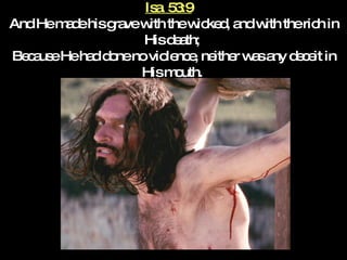 Isa. 53:9   And He made his grave with the wicked, and with the rich in His death;  Because He had done no violence, neither was any deceit in His mouth.  