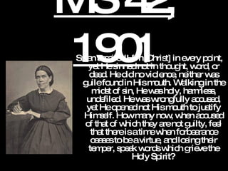 MS 42, 1901 Satan assailed Him [Christ] in every point, yet He sinned not in thought, word, or deed. He did no violence, neither was guile found in His mouth. Walking in the midst of sin, He was holy, harmless, undefiled. He was wrongfully accused, yet He opened not His mouth to justify Himself. How many now, when accused of that of which they are not guilty, feel that there is a time when forbearance ceases to be a virtue, and losing their temper, speak words which grieve the Holy Spirit?   