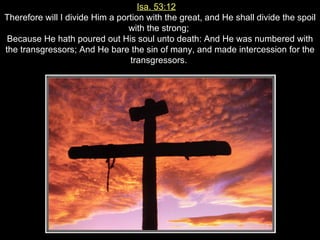 Isa. 53:12   Therefore will I divide Him a portion with the great, and He shall divide the spoil with the strong;  Because He hath poured out His soul unto death: And He was numbered with the transgressors; And He bare the sin of many, and made intercession for the transgressors.  