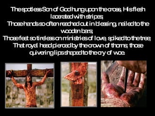 The spotless Son of God hung upon the cross, His flesh lacerated with stripes;  Those hands so often reached out in blessing, nailed to the wooden bars;  Those feet so tireless on ministries of love, spiked to the tree;  That royal head pierced by the crown of thorns; those quivering lips shaped to the cry of woe.   