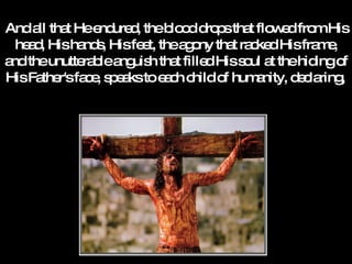 And all that He endured, the blood drops that flowed from His head, His hands, His feet, the agony that racked His frame, and the unutterable anguish that filled His soul at the hiding of His Father's face, speaks to each child of humanity, declaring,   