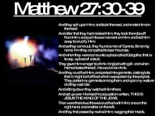 Matthew 27:30-39 And they spit upon Him, and took the reed, and smote Him on the head.  And after that they had mocked Him, they took the robe off from Him, and put His own raiment on Him, and led Him away to crucify Him.  And as they came out, they found a man of Cyrene, Simon by name: him they compelled to bear his cross.  And when they were come unto a place called Golgotha, that is to say, a place of a skull,  They gave Him vinegar to drink mingled with gall: and when He had tasted thereof, He would not drink.  And they crucified Him, and parted His garments, casting lots: that it might be fulfilled which was spoken by the prophet, They parted my garments among them, and upon my vesture did they cast lots.  And sitting down they watched Him there;  And set up over His head his accusation written, THIS IS JESUS THE KING OF THE JEWS.  Then were there two thieves crucified with Him, one on the right hand, and another on the left.  And they that passed by reviled Him, wagging their heads, 