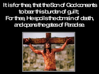 It is for thee, that the Son of God consents to bear this burden of guilt;  For thee, He spoils the domain of death, and opens the gates of Paradise.   