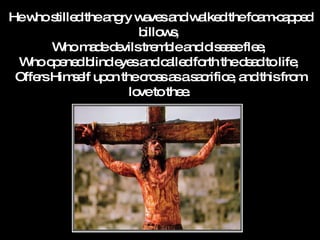 He who stilled the angry waves and walked the foam-capped billows,  Who made devils tremble and disease flee,  Who opened blind eyes and called forth the dead to life,  Offers Himself upon the cross as a sacrifice, and this from love to thee.   