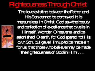 Righteousness Through Christ The love existing between the Father and His Son cannot be portrayed. It is measureless. In Christ, God saw the beauty and perfection of excellence that dwells in Himself. Wonder, O heavens, and be astonished, O earth, for God spared not His own Son, but gave Him up to be made sin for us, that those who believe may be made the righteousness of God in Him. . . .  