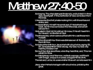 Matthew 27:40-50 And saying, Thou that destroyest the temple, and buildest it in three days, save thyself. If thou be the Son of God, come down from the cross.  Likewise also the chief priests mocking Him, with the scribes and elders, said,  He saved others; Himself He cannot save. If He be the King of Israel, let Him now come down from the cross, and we will believe Him.  He trusted in God; let Him deliver Him now, if He will have Him: for He said, I am the Son of God.  The thieves also, which were crucified with Him, cast the same in his teeth.  Now from the sixth hour there was darkness over all the land unto the ninth hour.  And about the ninth hour Jesus cried with a loud voice, saying, Eli, Eli, lama sabachthani? that is to say, My God, my God, why hast thou forsaken me? Some of them that stood there, when they heard that, said, This man calleth for Elias.  And straightway one of them ran, and took a sponge, and filled it with vinegar, and put it on a reed, and gave Him to drink.  The rest said, Let be, let us see whether Elias will come to save Him.  Jesus, when He had cried again with a loud voice, yielded up the ghost. 