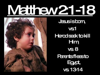 Matthew 2:1-18 Jesus is born,  vs.1 Herod seek to kill Him,  vs. 8 Parents flees to Egypt,  vs. 13-14 