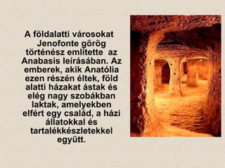 A földalatti városokat Jenofonte görög történész említette  az Anabasis leírásában. Az emberek, akik Anatólia ezen részén éltek, föld alatti házakat ástak és elég nagy szobákban laktak, amelyekben elfért egy család, a házi állatokkal és tartalékkészletekkel együtt. 