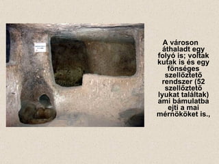 A városon áthaladt egy folyó is; voltak kutak is és egy fönséges szellőztető rendszer (52 szellőztető lyukat találtak) ami bámulatba ejti a mai mérnököket is., 