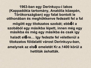 1963-ban egy Derinkuyu-i lakos (Kappadókia tartomány, Anatólia közepén, Törökországban) egy falat bontott le otthonában és meghökkenve fedezett fel a fal mögött egy titokzatos szobát; ebb ő l a szobából egy másikba lépett, innen még egy másikba és még egy másikba és csak igy haladt el ő re… Igy fedezte fel véletlenül a titokzatos földalatti várost Derinkuyu-ban, amelynek az els ő  emeletét Kr.e.1400 körül a hettiták áshatták. 