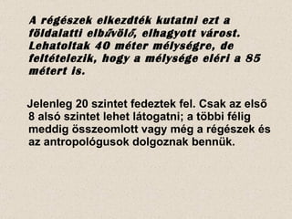 A régészek elkezdték kutatni ezt a földalatti elbűvölő, elhagyott várost.  Lehatoltak 40 méter mélységre, de feltételezik, hogy a mélysége eléri a 85 métert is. Jelenleg 20 szintet fedeztek fel. Csak az első 8 alsó szintet lehet látogatni; a többi félig meddig összeomlott vagy még a régészek és az antropológusok dolgoznak bennük. 