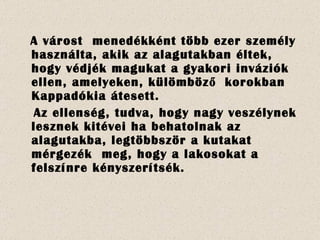 A várost  menedékként több ezer személy használta, akik az alagutakban éltek, hogy védjék magukat a gyakori inváziók ellen, amelyeken, külömböző  korokban Kappadókia átesett. Az ellenség, tudva, hogy nagy veszélynek lesznek kitévei ha behatolnak az alagutakba, legtöbbször a kutakat mérgezék  meg, hogy a lakosokat a felszínre kényszerítsék. 