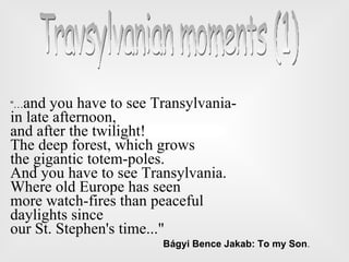 “… and you have to see Transylvania-  in late afternoon, and after the twilight! The deep forest, which grows  the gigantic totem-poles. And you have to see Transylvania. Where old Europe has seen  more watch-fires than peaceful daylights since  our St. Stephen's time...&quot; Bágyi Bence Jakab: To my Son . Travsylvanian moments (1)  