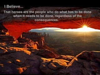 I Believe... That heroes are the people who do what has to be done when it needs to be done, regardless of the consequences.    