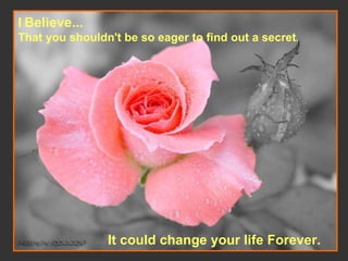 I   Believe... That you shouldn't be so eager to find out a secret .   It could change your life Forever.   