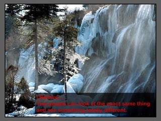 I Believe.... Two people can look at the exact same thing and see something totally different. 