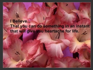 I Believe...  That you can do something in an instant  that will give you heartache for life.   
