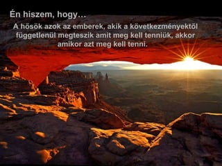 Én hiszem, hogy… A hősök azok az emberek, akik a következményektől függetlenül megteszik amit meg kell tenniük, akkor amikor azt meg kell tenni.    
