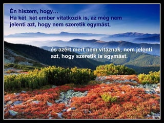 Én hiszem, hogy…  Ha két  két ember vitatkozik is, az még nem jelenti azt, hogy nem szeretik egymást, és azért mert nem vitáznak, nem jelenti azt, hogy szeretik is egymást. 
