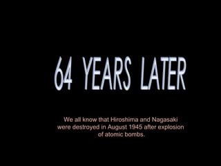 64  YEARS  LATER We all know that Hiroshima and Nagasaki  were destroyed in August 1945 after explosion  of atomic bombs. 