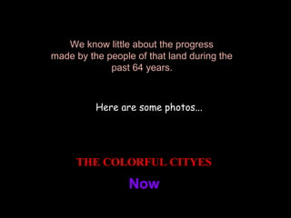 We know little about the progress  made by the people of that land during the  past 64 years.   Here are some photos... THE COLORFUL CITYES   Now   