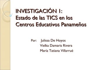 INVESTIGACIÓN 1:  Estado de las TICS en los Centros Educativos Panameños Por:    Julissa De Hoyos Vielka Damaris Rivera María Tatiana Villarrué 