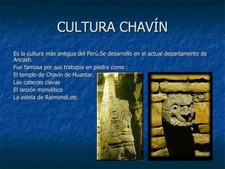 CULTURA CHAVÍN Es la cultura más antigua del Perú.Se desarrollo en el actual departamento de Ancash. Fue famosa por sus trabajos en piedra como : El templo de Chavín de Huantar. Las cabezas clavas El lanzón monolítico La estela de Raimondi,etc 