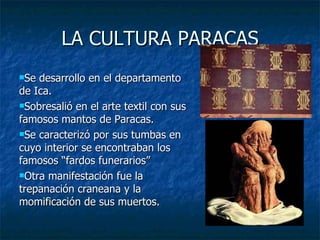LA CULTURA PARACAS Se desarrollo en el departamento de Ica. Sobresalió en el arte textil con sus famosos mantos de Paracas. Se caracterizó por sus tumbas en cuyo interior se encontraban los famosos “fardos funerarios” Otra manifestación fue la trepanación craneana y la momificación de sus muertos. 