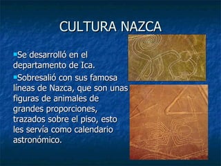 CULTURA NAZCA Se desarrolló en el departamento de Ica. Sobresalió con sus famosa líneas de Nazca, que son unas figuras de animales de grandes proporciones, trazados sobre el piso, esto les servía como calendario astronómico. 